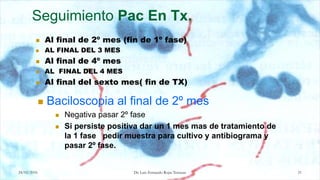 24/02/2016 21
Seguimiento Pac En Tx.
 Al final de 2º mes (fin de 1º fase)
 AL FINAL DEL 3 MES
 Al final de 4º mes
 AL FINAL DEL 4 MES
 Al final del sexto mes( fin de TX)
 Baciloscopia al final de 2º mes
 Negativa pasar 2º fase
 Si persiste positiva dar un 1 mes mas de tratamiento de
la 1 fase pedir muestra para cultivo y antibiograma y
pasar 2º fase.
Dr. Luis Fernando Rojas Terrazas
 