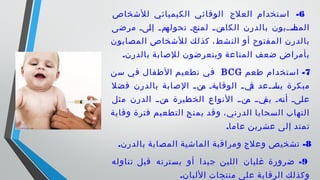 6-‫للشخاص‬ ‫الكيميائي‬ ‫الوقائي‬ ‫العلج‬ ‫استخدام‬
‫مرضى‬ ‫ىىى‬‫ل‬‫إ‬ ‫ى‬‫ى‬‫ىم‬‫تحوله‬ ‫ىعى‬‫ن‬‫لم‬ ‫ى‬‫ى‬‫ىن‬‫الكام‬ ‫بالدرن‬ ‫ىىبون‬‫ى‬‫ىا‬‫المص‬
‫المصابون‬ ‫للشخاص‬ ‫لك‬‫كذ‬ ،‫شط‬‫الن‬ ‫أو‬ ‫المفتوح‬ ‫بالدرن‬
.‫بالدرن‬ ‫للصابة‬ ‫ويتعرضون‬ ‫المناعة‬ ‫ضعف‬ ‫بأمراض‬
7-‫طعم‬ ‫استخدام‬BCG‫سن‬ ‫في‬ ‫الطفال‬ ‫تطعيم‬ ‫في‬
‫فضل‬ ‫بالدرن‬ ‫الصابة‬ ‫ى‬‫ى‬‫ىن‬‫م‬ ‫ىةى‬‫ي‬‫الوقا‬ ‫ى‬‫ى‬‫ىي‬‫ف‬ ‫ىىعد‬‫ى‬‫ىا‬‫يس‬ ‫مبكرة‬
‫مثل‬ ‫الدرن‬ ‫ىنىى‬‫م‬ ‫الخطيرة‬ ‫النواع‬ ‫ىنىى‬‫م‬ ‫ىيىى‬‫يق‬ ‫ىهى‬‫ن‬‫أ‬ ‫ىىى‬‫ل‬‫ع‬
‫وقاية‬ ‫فترة‬ ‫التطعيم‬ ‫يمنح‬ ‫وقد‬ ،‫الدرني‬ ‫السحايا‬ ‫التهاب‬
.‫عاما‬ ‫عشرين‬ ‫إلى‬ ‫تمتد‬
8. -‫بالدرن‬ ‫المصابة‬ ‫الماشية‬ ‫ومراقبة‬ ‫وعلج‬ ‫تشخيص‬
9-‫تناوله‬ ‫قبل‬ ‫بسترته‬ ‫أو‬ ‫جيدا‬ ‫اللبن‬ ‫غليان‬ ‫ضرورة‬
.‫اللبان‬ ‫منتجات‬ ‫على‬ ‫الرقابة‬ ‫وكذلك‬
 