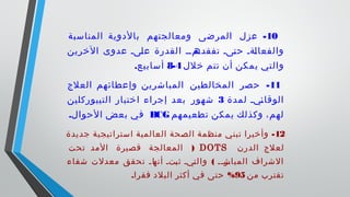 10-‫المناسبة‬ ‫بالدوية‬ ‫ومعالجتهم‬ ‫المرضى‬ ‫عزل‬
‫الخرين‬ ‫عدوى‬ ‫ىىى‬‫ل‬‫ع‬ ‫القدرة‬ ‫ىمىى‬‫تفقده‬ ‫ىىى‬‫ت‬‫ح‬ ‫ىةى‬‫ل‬‫والفعا‬
‫خلل‬ ‫تتم‬ ‫أن‬ ‫يمكن‬ ‫والتي‬4-8.‫أسابيع‬
11-‫العلج‬ ‫وإعطائهم‬ ‫المباشرين‬ ‫المخالطين‬ ‫حصر‬
‫لمدة‬ ‫ىيى‬‫ئ‬‫الوقا‬3‫التيبوركلين‬ ‫اختبار‬ ‫إجراء‬ ‫بعد‬ ‫شهور‬
‫تطعيمهم‬ ‫يمكن‬ ‫وكذلك‬ ،‫لهم‬BCG.‫الحوال‬ ‫بعض‬ ‫في‬
12-‫جديدة‬ ‫استراتيجية‬ ‫العالمية‬ ‫الصحة‬ ‫منظمة‬ ‫تبني‬ ‫وأخيرا‬
‫الدرن‬ ‫لعلج‬DOTS)‫تحت‬ ‫المد‬ ‫قصيرة‬ ‫المعالجة‬
(‫شفاء‬ ‫معدلت‬ ‫تحقق‬ ‫ى‬‫ى‬‫ىا‬‫أنه‬ ‫ىتى‬‫ب‬‫ث‬ ‫ىيى‬‫ت‬‫وال‬ ‫ىى‬‫ى‬‫ىر‬‫المباش‬ ‫الشراف‬
‫من‬ ‫تقترب‬95. %‫فقرا‬ ‫البلد‬ ‫أكثر‬ ‫في‬ ‫حتى‬
 