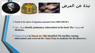 ‫المرض‬ ‫عن‬ ‫نبذة‬
Found in the spines ofFound in the spines of Egyptian mummiesEgyptian mummies from (3000-2400 BC).from (3000-2400 BC).
Ibn SinaIbn Sina identify pulmonary tuberculosis in his book Theidentify pulmonary tuberculosis in his book The CanonCanon ofof
Medicine.Medicine.
Robert KochRobert Koch inin March 24, 1882March 24, 1882 identified The bacillus causingidentified The bacillus causing
tuberculosis and received thetuberculosis and received the Nobel PrizeNobel Prize in medicine for his discovery .in medicine for his discovery .
 