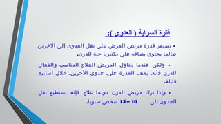  :( ‫العدوى‬ ) ‫السراية‬ ‫فترة‬
-‫الخرين‬ ‫لى‬‫إ‬ ‫العدوى‬ ‫قل‬‫ن‬ ‫لى‬‫ع‬ ‫المرض‬ ‫يض‬‫مر‬ ‫قدرة‬ ‫ستمر‬‫ت‬
.‫للدرن‬ ‫حية‬ ‫بكتيريا‬ ‫على‬ ‫بصاقه‬ ‫يحتوي‬ ‫طالما‬
-‫والفعال‬ ‫المناسب‬ ‫العلج‬ ‫المريض‬ ‫يتناول‬ ‫عندما‬ ‫ولكن‬
‫أسابيع‬ ‫خلل‬ ‫ننن‬‫ي‬‫الخر‬ ‫عدوى‬ ‫نىن‬‫ل‬‫ع‬ ‫القدرة‬ ‫ن‬‫ن‬‫ند‬‫يفق‬ ‫نهن‬‫ن‬‫فأ‬ ‫للدرن‬
.‫قليلة‬
-‫نقل‬ ‫يستطيع‬ ‫فإنه‬ ‫علج‬ ‫دونما‬ ‫الدرن‬ ‫مريض‬ ‫ترك‬ ‫وإذا‬
‫إلى‬ ‫العدوى‬10–15.‫سنويا‬ ‫شخص‬
 