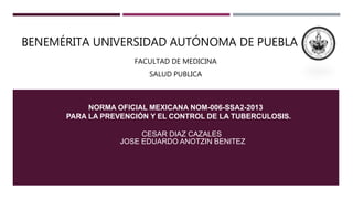 BENEMÉRITA UNIVERSIDAD AUTÓNOMA DE PUEBLA
FACULTAD DE MEDICINA
SALUD PUBLICA
NORMA OFICIAL MEXICANA NOM-006-SSA2-2013
PARA LA PREVENCIÓN Y EL CONTROL DE LA TUBERCULOSIS.
CESAR DIAZ CAZALES
JOSE EDUARDO ANOTZIN BENITEZ
 