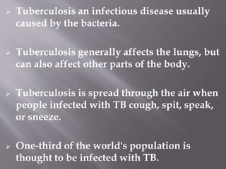  Tuberculosis an infectious disease usually
caused by the bacteria.
 Tuberculosis generally affects the lungs, but
can also affect other parts of the body.
 Tuberculosis is spread through the air when
people infected with TB cough, spit, speak,
or sneeze.
 One-third of the world's population is
thought to be infected with TB.
 