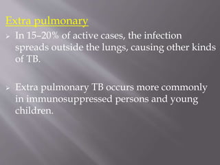Extra pulmonary
 In 15–20% of active cases, the infection
spreads outside the lungs, causing other kinds
of TB.
 Extra pulmonary TB occurs more commonly
in immunosuppressed persons and young
children.
 