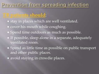 TB patients should:
 stay in places which are well ventilated.
 cover his mouth while coughing.
 Spend time outdoors as much as possible.
 If possible, sleep alone in a separate, adequately
ventilated room.
 Spend as little time as possible on public transport
and other public places.
 avoid staying in crowdie places.
 