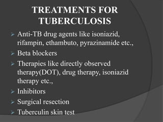 TREATMENTS FOR
TUBERCULOSIS
 Anti-TB drug agents like isoniazid,
rifampin, ethambuto, pyrazinamide etc.,
 Beta blockers
 Therapies like directly observed
therapy(DOT), drug therapy, isoniazid
therapy etc.,
 Inhibitors
 Surgical resection
 Tuberculin skin test
 