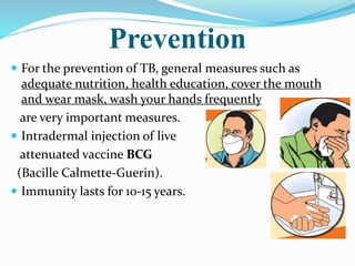 Prevention
 For the prevention of TB, general measures such as
adequate nutrition, health education, cover the mouth
and wear mask, wash your hands frequently
are very important measures.
 Intradermal injection of live
attenuated vaccine BCG
(Bacille Calmette-Guerin).
 Immunity lasts for 10-15 years.
 