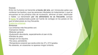 Causas
Entre los humanos se transmite a través del aire, por minúsculas gotas que
contienen los bacilos y que las personas infectadas sin tratamientos, o que se
encuentran en los primeros días de incubación, eliminan al toser, estornudar
o hablar. La transmisión por vía alimentaria no es frecuente, aunque
la leche no pasteurizada puede ser fuente de contagio en los países en los
que la tuberculosis es muy frecuente.
Evalúa tus síntomas
Síntomas
Los síntomas más frecuentes son:
•Cansancio intenso.
•Malestar general.
•Sudoración abundante, especialmente al caer el día.
•Pérdida de peso.
•Sangre en los esputos.
•Tos seca, persistente.
•Temperatura corporal que oscila entre los 37 y 37,5 grados.
No obstante, en ocasiones no aparece ningún síntoma.
 