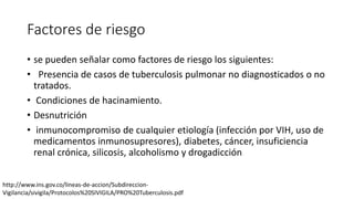 Factores de riesgo
• se pueden señalar como factores de riesgo los siguientes:
• Presencia de casos de tuberculosis pulmonar no diagnosticados o no
tratados.
• Condiciones de hacinamiento.
• Desnutrición
• inmunocompromiso de cualquier etiología (infección por VIH, uso de
medicamentos inmunosupresores), diabetes, cáncer, insuficiencia
renal crónica, silicosis, alcoholismo y drogadicción
http://www.ins.gov.co/lineas-de-accion/Subdireccion-
Vigilancia/sivigila/Protocolos%20SIVIGILA/PRO%20Tuberculosis.pdf
 