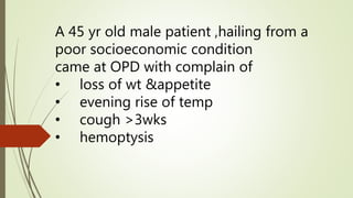 A 45 yr old male patient ,hailing from a
poor socioeconomic condition
came at OPD with complain of
• loss of wt &appetite
• evening rise of temp
• cough >3wks
• hemoptysis
 