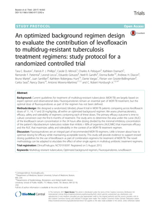 STUDY PROTOCOL Open Access
An optimized background regimen design
to evaluate the contribution of levofloxacin
to multidrug-resistant tuberculosis
treatment regimens: study protocol for a
randomized controlled trial
Tara C. Bouton1
, Patrick P. J. Phillips2
, Carole D. Mitnick3
, Charles A. Peloquin4
, Kathleen Eisenach5
,
Ramonde F. Patientia6
, Leonid Lecca7
, Eduardo Gotuzzo8
, Neel R. Gandhi9
, Donna Butler10
, Andreas H. Diacon6
,
Bruno Martel7
, Juan Santillan8
, Kathleen Robergeau Hunt10
, Dante Vargas7
, Florian von Groote-Bidlingmaier6
,
Carlos Seas8
, Nancy Dianis10
, Antonio Moreno-Martinez11,12
and C. Robert Horsburgh Jr.13,14*
Abstract
Background: Current guidelines for treatment of multidrug-resistant tuberculosis (MDR-TB) are largely based on
expert opinion and observational data. Fluoroquinolones remain an essential part of MDR-TB treatment, but the
optimal dose of fluoroquinolones as part of the regimen has not been defined.
Methods/design: We designed a randomized, blinded, phase II trial in MDR-TB patients comparing across levofloxacin
doses of 11, 14, 17 and 20 mg/kg/day, all within an optimized background regimen. We assess pharmacokinetics,
efficacy, safety and tolerability of regimens containing each of these doses. The primary efficacy outcome is time to
culture conversion over the first 6 months of treatment. The study aims to determine the area under the curve (AUC)
of the levofloxacin serum concentration in the 24 hours after dosing divided by the minimal inhibitory concentration
of the patient’s Mycobacterium tuberculosis isolate that inhibits > 90% of organisms (AUC/MIC) that maximizes efficacy
and the AUC that maximizes safety and tolerability in the context of an MDR-TB treatment regimen.
Discussion: Fluoroquinolones are an integral part of recommended MDR-TB regimens. Little is known about how to
optimize dosing for efficacy while maintaining acceptable toxicity. This study will provide evidence to support revised
dosing guidelines for the use of levofloxacin as part of combination regimens for treatment of MDR-TB. The novel
methodology can be adapted to elucidate the effect of other single agents in multidrug antibiotic treatment regimens.
Trial registration: ClinicalTrials.gov, NCT01918397. Registered on 5 August 2013.
Keywords: Multidrug resistant tuberculosis, Optimized background regimen, Fluoroquinolones, Levofloxacin
* Correspondence: rhorsbu@bu.edu
13
Department of Medicine, Boston University School of Medicine, Boston,
MA, USA
14
Departments of Epidemiology, Biostatistics and Global Health, Boston
University School of Public Health, 715 Albany Street, T3E, Boston, MA 02118,
USA
Full list of author information is available at the end of the article
© The Author(s). 2017 Open Access This article is distributed under the terms of the Creative Commons Attribution 4.0
International License (http://creativecommons.org/licenses/by/4.0/), which permits unrestricted use, distribution, and
reproduction in any medium, provided you give appropriate credit to the original author(s) and the source, provide a link to
the Creative Commons license, and indicate if changes were made. The Creative Commons Public Domain Dedication waiver
(http://creativecommons.org/publicdomain/zero/1.0/) applies to the data made available in this article, unless otherwise stated.
Bouton et al. Trials (2017) 18:563
DOI 10.1186/s13063-017-2292-x
 