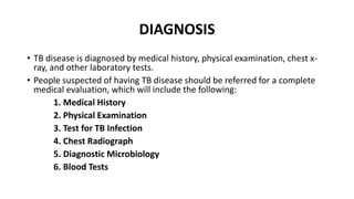 • TB disease is diagnosed by medical history, physical examination, chest x-
ray, and other laboratory tests.
• People suspected of having TB disease should be referred for a complete
medical evaluation, which will include the following:
1. Medical History
2. Physical Examination
3. Test for TB Infection
4. Chest Radiograph
5. Diagnostic Microbiology
6. Blood Tests
DIAGNOSIS
 