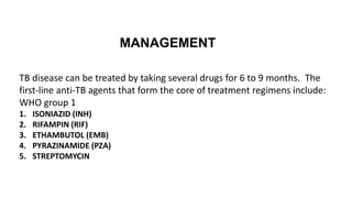 TB disease can be treated by taking several drugs for 6 to 9 months. The
first-line anti-TB agents that form the core of treatment regimens include:
WHO group 1
1. ISONIAZID (INH)
2. RIFAMPIN (RIF)
3. ETHAMBUTOL (EMB)
4. PYRAZINAMIDE (PZA)
5. STREPTOMYCIN
MANAGEMENT
 