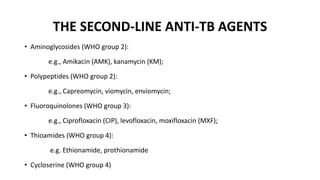 THE SECOND-LINE ANTI-TB AGENTS
• Aminoglycosides (WHO group 2):
e.g., Amikacin (AMK), kanamycin (KM);
• Polypeptides (WHO group 2):
e.g., Capreomycin, viomycin, enviomycin;
• Fluoroquinolones (WHO group 3):
e.g., Ciprofloxacin (CIP), levofloxacin, moxifloxacin (MXF);
• Thioamides (WHO group 4):
e.g. Ethionamide, prothionamide
• Cycloserine (WHO group 4)
 