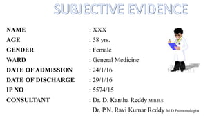 NAME : XXX
AGE : 58 yrs.
GENDER : Female
WARD : General Medicine
DATE OF ADMISSION : 24/1/16
DATE OF DISCHARGE : 29/1/16
IP NO : 5574/15
CONSULTANT : Dr. D. Kantha Reddy M.B.B.S
Dr. P.N. Ravi Kumar Reddy M.D Pulmonologist
 
