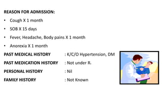REASON FOR ADMISSION:
• Cough X 1 month
• SOB X 15 days
• Fever, Headache, Body pains X 1 month
• Anorexia X 1 month
PAST MEDICAL HISTORY : K/C/O Hypertension, DM
PAST MEDICATION HISTORY : Not under RX
PERSONAL HISTORY : Nil
FAMILY HISTORY : Not Known
 