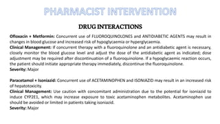 DRUGINTERACTIONS
Ofloxacin + Metformin: Concurrent use of FLUOROQUINOLONES and ANTIDIABETIC AGENTS may result in
changes in blood glucose and increased risk of hypoglycaemia or hyperglycaemia.
Clinical Management: If concurrent therapy with a fluoroquinolone and an antidiabetic agent is necessary,
closely monitor the blood glucose level and adjust the dose of the antidiabetic agent as indicated; dose
adjustment may be required after discontinuation of a fluoroquinolone. If a hypoglycaemic reaction occurs,
the patient should initiate appropriate therapy immediately, discontinue the fluoroquinolone.
Severity: Major
Paracetamol + Isoniazid: Concurrent use of ACETAMINOPHEN and ISONIAZID may result in an increased risk
of hepatotoxicity.
Clinical Management: Use caution with concomitant administration due to the potential for isoniazid to
induce CYP2E1, which may increase exposure to toxic acetaminophen metabolites. Acetaminophen use
should be avoided or limited in patients taking isoniazid.
Severity: Major
 