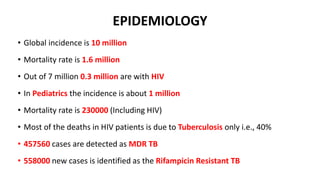 EPIDEMIOLOGY
• Global incidence is 10 million
• Mortality rate is 1.6 million
• Out of 7 million 0.3 million are with HIV
• In Pediatrics the incidence is about 1 million
• Mortality rate is 230000 (Including HIV)
• Most of the deaths in HIV patients is due to Tuberculosis only i.e., 40%
• 457560 cases are detected as MDR TB
• 558000 new cases is identified as the Rifampicin Resistant TB
 