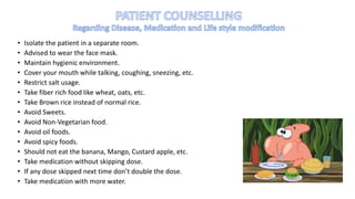 • Isolate the patient in a separate room.
• Advised to wear the face mask.
• Maintain hygienic environment.
• Cover your mouth while talking, coughing, sneezing, etc.
• Restrict salt usage.
• Take fiber rich food like wheat, oats, etc.
• Take Brown rice instead of normal rice.
• Avoid Sweets.
• Avoid Non-Vegetarian food.
• Avoid oil foods.
• Avoid spicy foods.
• Should not eat the banana, Mango, Custard apple, etc.
• Take medication without skipping dose.
• If any dose skipped next time don’t double the dose.
• Take medication with more water.
 