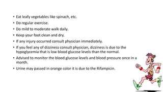 • Eat leafy vegetables like spinach, etc.
• Do regular exercise.
• Do mild to moderate walk daily.
• Keep your foot clean and dry.
• If any injury occurred consult physician immediately.
• If you feel any of dizziness consult physician, dizziness is due to the
hypoglycemia that is low blood glucose levels than the normal.
• Advised to monitor the blood glucose levels and blood pressure once in a
month.
• Urine may passed in orange color it is due to the Rifampicin.
 
