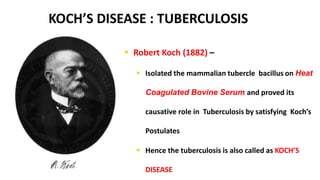 KOCH’S DISEASE : TUBERCULOSIS
 Robert Koch (1882) –
 Isolated the mammalian tubercle bacillus on Heat
Coagulated Bovine Serum and proved its
causative role in Tuberculosis by satisfying Koch’s
Postulates
 Hence the tuberculosis is also called as KOCH’S
DISEASE
 