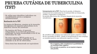PRUEBA CUTÁNEA DE TUBERCULINA
(TST)
• Se utiliza para identificar individuos con
sensibilización previa a antígenos
micobacterianos.
Realización de la TST
La técnica de Mantoux, consiste en la inyección
intradérmica de material tuberculínico en la
superficie interna del antebrazo
• En América del Norte, el material
tuberculínico es un derivado proteínico
purificado; La dosis recomendada es de 5U de
tuberculina (0,1 ml).
• En otras regiones, RT-23 puede ser el
material tuberculínico utilizado; La dosis
estándar es de 2U de tuberculina.
• Estas dosis han demostrado ser equivalente
Interpretación de la TST -Para leer la prueba, el diámetro
transversal de la induración (no el eritema) debe ser demarcada,
medida y registrada en milímetros.
La prueba debe leerse 48 a 72 horas después de la inyección
intradérmica.
Se considera como positiva una induración igual o superior a 5mm
En los vacunados con BCG , donde la interpretación es mas compleja,
se considera positiva una induración superior a 14 mm
•Si es negativo, debe considerarse la posibilidad de
un resultado falso-negativo
•Si la prueba es positiva, no se requiere ninguna
otra prueba.
 