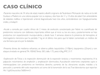 CASO CLÍNICO
-Paciente masculino de 34 años de edad, maestro albañil, originario deTacámbaro Michoacán de radica en la del.
Gustavo a Madero en una colonia popular con su esposa y dos hijos de 11 y 13 años de edad. Con antecedente
de diabetes mellitus e hipertensión arterial diagnosticada hace tres años, controlándose con hipoglucemiantes
orales y enalapril.
-Acude a consulta por cuadro clínico de 2 meses de evolución, caracterizado por ﬁebre no cuantiﬁcada de
predominio nocturno con diaforesis importante; reﬁere que al inicio su tos era seca y posteriormente se hizo
productiva con expectoración mucopurulenta y desde hace 3 semanas observo la presencia de hemoptisis, al
interrogatorio menciona que ha perdido 7 kg en el último mes pero que le habían comentado un médico de
una farmacia que era por la diabetes.
-Presenta disnea de medianos esfuerzos, se observa pálido, taquicárdico (110lpm), taquipneico (25rpm) y con
ataque al estado en general,TA: 100/60,Temp: 38.5, talla: 1.72, peso: 63kg, IMC: 21.7
-Exploración de Tórax: a la inspección: disminución de la expansión torácica y movimientos respiratorios. A la
palpación: movimientos de amplexión y amplexación disminuidos. Auscultación: estertores crepitantes supra e
interescapulares con predominio en hemitórax derecho, aumento de las vibraciones vocales, matidez a la
percusión y aumento del ruido respiratorio así como de la transmisión de la voz.Trae laboratorios que reportan
Hb 11g/dl, leucocitos 5600/mm3.
 