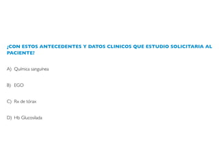 ¿CON ESTOS ANTECEDENTES Y DATOS CLINICOS QUE ESTUDIO SOLICITARIA AL
PACIENTE?
A) Química sanguínea
B) EGO
C) Rx de tórax
D) Hb Glucosilada
 