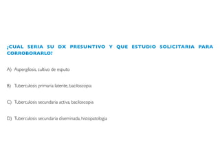 ¿CUAL SERIA SU DX PRESUNTIVO Y QUE ESTUDIO SOLICITARIA PARA
CORROBORARLO?
A) Aspergilosis, cultivo de esputo
B) Tuberculosis primaria latente, baciloscopia
C) Tuberculosis secundaria activa, baciloscopia
D) Tuberculosis secundaria diseminada, histopatologia
 