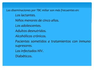  Las diseminaciones por TBC miliar son más frecuentes en:
Los lactantes.
Niños menores de cinco años.
Los adolescentes.
Adultos desnutridos.
Alcohólicos crónicos.
Pacientes sometidos a tratamientos con inmuno
supresores.
Los infectados HIV.
Diabéticos.
 