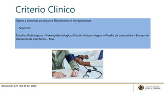Criterio Clinico
Resolucion 227 FEB 20 del 2020
Signos y sintomas ya sea para TB pulmonar o extrapulmonar
Soportes:
Estudios Radiologicos - Nexo epidemiologico- Estudio histopatologico – Prueba de tuberculina – Ensayo de
liberacion de interferon – ADA.
 