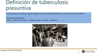 Definición de tuberculosis
presuntiva
Resolucion 227 FEB 20 del 2020
Una Persona con sintomas o signos sugestivos de tuberculosis identificados a partir de valoracion médica.
Sintomatico Respiratorio
Fiebre – Diaforesis nocturna – Perdida de peso – Astenia – Adinamia
 