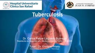Tuberculosis
Dr. Carlos Felipe Laguado Buitrago
Residente de Segundo año Medicina Interna FUJNC - HUCSR
Tutor: Dr. Enrique Prieto
Especialista en Medicina Interna. Y Neumologia
 