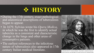  HISTORY
• During the 17th century, exact pathological
and anatomical descriptions of tuberculosis
began to appear.
• In 1679, Sylvius wrote his Opera Medica,
in which he was the first to identify actual
tubercles as a consistent and characteristic
change in the lungs and other areas of
consumptive patients.
• The earliest references to the infectious
nature of tuberculosis also appeared in 17th
century Italian medical literature.
 