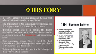 HISTORY
• In 1854, Hermann Brehmer proposed the idea that
tuberculosis was indeed a curable disease.
• The introduction of the sanatorium cure provided the
first big step toward treatment for tuberculosis.
• Brehmer himself was a TB patient. His doctor
advised him to move to a healthier climate, so he
spent some time in the Himalayas and came home
cured.
• This experience moved him to build the first
sanatorium, a place where patients could get plenty
of fresh air and good nutrition.
• This setup became the blueprint for the subsequent
development of sanatoriums.
 