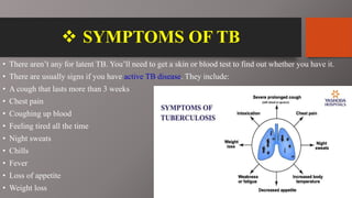  SYMPTOMS OF TB
• There aren’t any for latent TB. You’ll need to get a skin or blood test to find out whether you have it.
• There are usually signs if you have active TB disease. They include:
• A cough that lasts more than 3 weeks
• Chest pain
• Coughing up blood
• Feeling tired all the time
• Night sweats
• Chills
• Fever
• Loss of appetite
• Weight loss
 