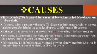 CAUSES
• Tuberculosis (TB) is caused by a type of bacterium called Mycobacterium
tuberculosis.
• It's spread when a person with active TB disease in their lungs coughs or sneezes
and someone else inhales the expelled droplets, which contain TB bacteria.
• Although TB is spread in a similar way to a cold or the flu , it isn't as contagious.
• You would have to spend prolonged periods (several hours) in close contact with
an infected person to catch the infection yourself.
• For example, TB infections usually spread between family members who live in
the same house. It would be highly unlikely for you to
 