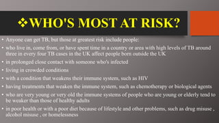 WHO'S MOST AT RISK?
• Anyone can get TB, but those at greatest risk include people:
• who live in, come from, or have spent time in a country or area with high levels of TB around
three in every four TB cases in the UK affect people born outside the UK
• in prolonged close contact with someone who's infected
• living in crowded conditions
• with a condition that weakens their immune system, such as HIV
• having treatments that weaken the immune system, such as chemotherapy or biological agents
• who are very young or very old the immune systems of people who are young or elderly tend to
be weaker than those of healthy adults
• in poor health or with a poor diet because of lifestyle and other problems, such as drug misuse ,
alcohol misuse , or homelessness
 