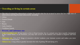 • Traveling or living in certain areas
• The risk of contracting tuberculosis is higher for people who live in or travel to areas that have high rates of
tuberculosis and drug-resistant tuberculosis, including:
• Africa
• Eastern Europe
• Asia
• Russia
• Latin America
• Caribbean Islands
• Poverty and substance use
• Lack of medical care. If you receive a low or fixed income, live in a remote area, have recently immigrated
to the United States, or are homeless, you may lack access to the medical care needed to diagnose and treat
TB.
• Substance use. Use of IV drugs or excessive alcohol weakens your immune system and makes you more
vulnerable to tuberculosis.
• Tobacco use. Using tobacco greatly increases the risk of getting TB and dying of it.
 