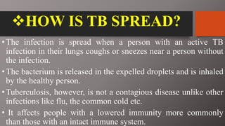 HOW IS TB SPREAD?
•The infection is spread when a person with an active TB
infection in their lungs coughs or sneezes near a person without
the infection.
•The bacterium is released in the expelled droplets and is inhaled
by the healthy person.
•Tuberculosis, however, is not a contagious disease unlike other
infections like flu, the common cold etc.
• It affects people with a lowered immunity more commonly
than those with an intact immune system.
 