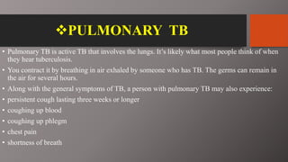 PULMONARY TB
• Pulmonary TB is active TB that involves the lungs. It’s likely what most people think of when
they hear tuberculosis.
• You contract it by breathing in air exhaled by someone who has TB. The germs can remain in
the air for several hours.
• Along with the general symptoms of TB, a person with pulmonary TB may also experience:
• persistent cough lasting three weeks or longer
• coughing up blood
• coughing up phlegm
• chest pain
• shortness of breath
 