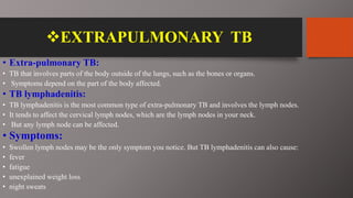 EXTRAPULMONARY TB
• Extra-pulmonary TB:
• TB that involves parts of the body outside of the lungs, such as the bones or organs.
• Symptoms depend on the part of the body affected.
• TB lymphadenitis:
• TB lymphadenitis is the most common type of extra-pulmonary TB and involves the lymph nodes.
• It tends to affect the cervical lymph nodes, which are the lymph nodes in your neck.
• But any lymph node can be affected.
• Symptoms:
• Swollen lymph nodes may be the only symptom you notice. But TB lymphadenitis can also cause:
• fever
• fatigue
• unexplained weight loss
• night sweats
 