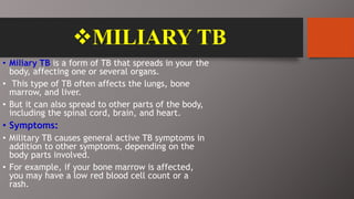 MILIARY TB
• Miliary TB is a form of TB that spreads in your the
body, affecting one or several organs.
• This type of TB often affects the lungs, bone
marrow, and liver.
• But it can also spread to other parts of the body,
including the spinal cord, brain, and heart.
• Symptoms:
• Military TB causes general active TB symptoms in
addition to other symptoms, depending on the
body parts involved.
• For example, if your bone marrow is affected,
you may have a low red blood cell count or a
rash.
 