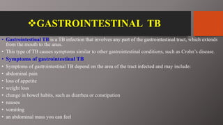 GASTROINTESTINAL TB
• Gastrointestinal TB is a TB infection that involves any part of the gastrointestinal tract, which extends
from the mouth to the anus.
• This type of TB causes symptoms similar to other gastrointestinal conditions, such as Crohn’s disease.
• Symptoms of gastrointestinal TB
• Symptoms of gastrointestinal TB depend on the area of the tract infected and may include:
• abdominal pain
• loss of appetite
• weight loss
• change in bowel habits, such as diarrhea or constipation
• nausea
• vomiting
• an abdominal mass you can feel
 