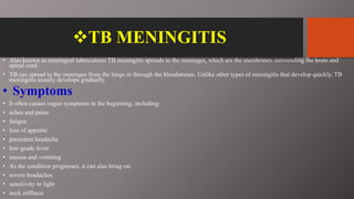 TB MENINGITIS
• Also known as meningeal tuberculosis TB meningitis spreads to the meninges, which are the membranes surrounding the brain and
spinal cord.
• TB can spread to the meninges from the lungs or through the bloodstream. Unlike other types of meningitis that develop quickly, TB
meningitis usually develops gradually.
• Symptoms
• It often causes vague symptoms in the beginning, including:
• aches and pains
• fatigue
• loss of appetite
• persistent headache
• low-grade fever
• nausea and vomiting
• As the condition progresses, it can also bring on:
• severe headaches
• sensitivity to light
• neck stiffness
 