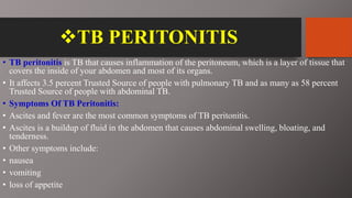TB PERITONITIS
• TB peritonitis is TB that causes inflammation of the peritoneum, which is a layer of tissue that
covers the inside of your abdomen and most of its organs.
• It affects 3.5 percent Trusted Source of people with pulmonary TB and as many as 58 percent
Trusted Source of people with abdominal TB.
• Symptoms Of TB Peritonitis:
• Ascites and fever are the most common symptoms of TB peritonitis.
• Ascites is a buildup of fluid in the abdomen that causes abdominal swelling, bloating, and
tenderness.
• Other symptoms include:
• nausea
• vomiting
• loss of appetite
 