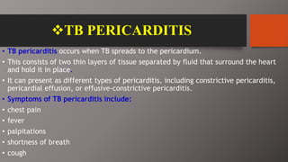 TB PERICARDITIS
• TB pericarditis occurs when TB spreads to the pericardium.
• This consists of two thin layers of tissue separated by fluid that surround the heart
and hold it in place.
• It can present as different types of pericarditis, including constrictive pericarditis,
pericardial effusion, or effusive-constrictive pericarditis.
• Symptoms of TB pericarditis include:
• chest pain
• fever
• palpitations
• shortness of breath
• cough
 