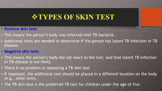 TYPES OF SKIN TEST
• Positive skin test:
• This means the person’s body was infected with TB bacteria.
• Additional tests are needed to determine if the person has latent TB infection or TB
disease.
• Negative skin test:
• This means the person’s body did not react to the test, and that latent TB infection
or TB disease is not likely.
• There is no problem in repeating a TB skin test.
• If repeated, the additional test should be placed in a different location on the body
(e.g., other arm).
• The TB skin test is the preferred TB test for children under the age of five.
 