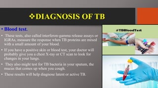 DIAGNOSIS OF TB
• Blood test.
• These tests, also called interferon-gamma release assays or
IGRAs, measure the response when TB proteins are mixed
with a small amount of your blood.
• If you have a positive skin or blood test, your doctor will
probably give you a chest X-ray or CT scan to look for
changes in your lungs.
• They also might test for TB bacteria in your sputum, the
mucus that comes up when you cough.
• These results will help diagnose latent or active TB.
 