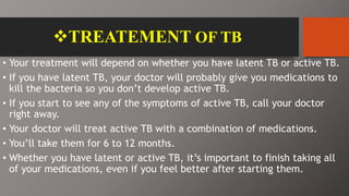 TREATEMENT OF TB
• Your treatment will depend on whether you have latent TB or active TB.
• If you have latent TB, your doctor will probably give you medications to
kill the bacteria so you don’t develop active TB.
• If you start to see any of the symptoms of active TB, call your doctor
right away.
• Your doctor will treat active TB with a combination of medications.
• You’ll take them for 6 to 12 months.
• Whether you have latent or active TB, it’s important to finish taking all
of your medications, even if you feel better after starting them.
 